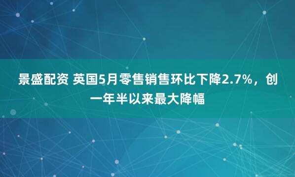 景盛配资 英国5月零售销售环比下降2.7%，创一年半以来最大降幅
