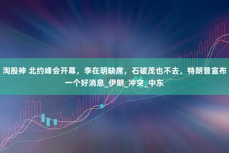 淘股神 北约峰会开幕，李在明缺席，石破茂也不去，特朗普宣布一个好消息_伊朗_冲突_中东