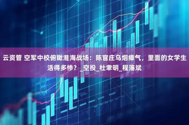 云资管 空军中校俯瞰淮海战场：陈官庄乌烟瘴气，里面的女学生活得多惨？_空投_杜聿明_程藩斌