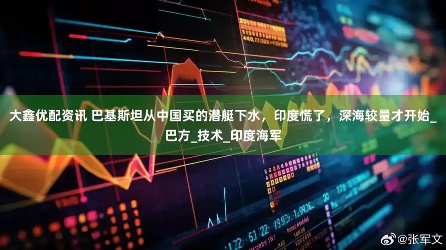 大鑫优配资讯 巴基斯坦从中国买的潜艇下水，印度慌了，深海较量才开始_巴方_技术_印度海军