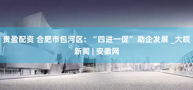 贵盈配资 合肥市包河区：“四进一促” 助企发展 _大皖新闻 | 安徽网