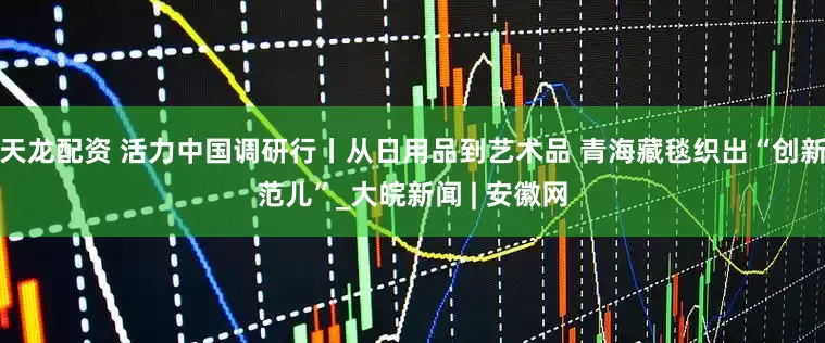 天龙配资 活力中国调研行丨从日用品到艺术品 青海藏毯织出“创新范儿”_大皖新闻 | 安徽网