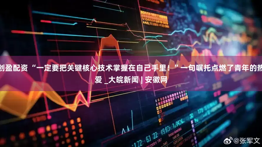 创盈配资 “一定要把关键核心技术掌握在自己手里！”一句嘱托点燃了青年的热爱 _大皖新闻 | 安徽网