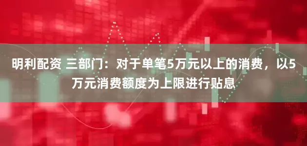 明利配资 三部门：对于单笔5万元以上的消费，以5万元消费额度为上限进行贴息