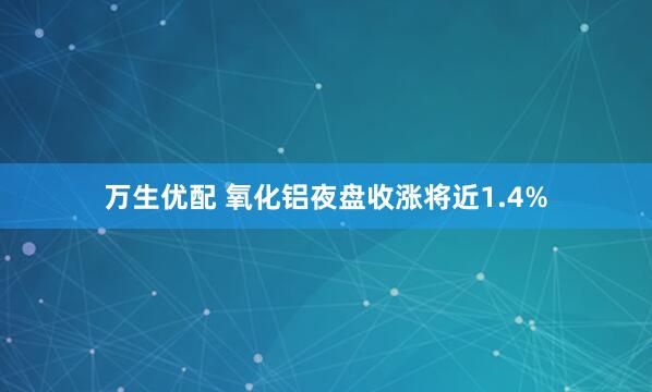 万生优配 氧化铝夜盘收涨将近1.4%