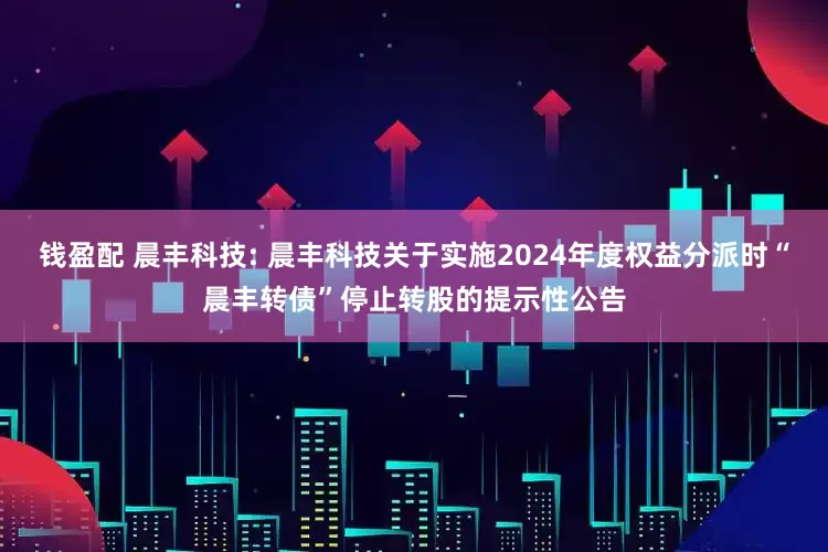 钱盈配 晨丰科技: 晨丰科技关于实施2024年度权益分派时“晨丰转债”停止转股的提示性公告