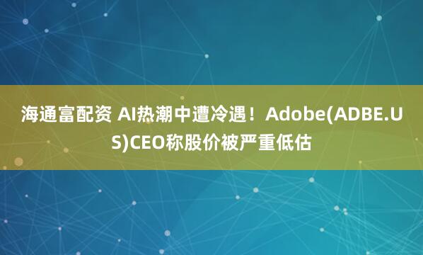 海通富配资 AI热潮中遭冷遇！Adobe(ADBE.US)CEO称股价被严重低估
