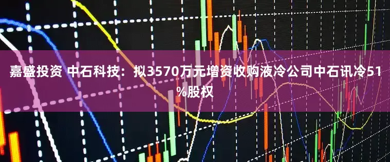 嘉盛投资 中石科技：拟3570万元增资收购液冷公司中石讯冷51%股权