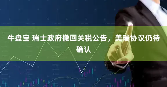 牛盘宝 瑞士政府撤回关税公告，美瑞协议仍待确认